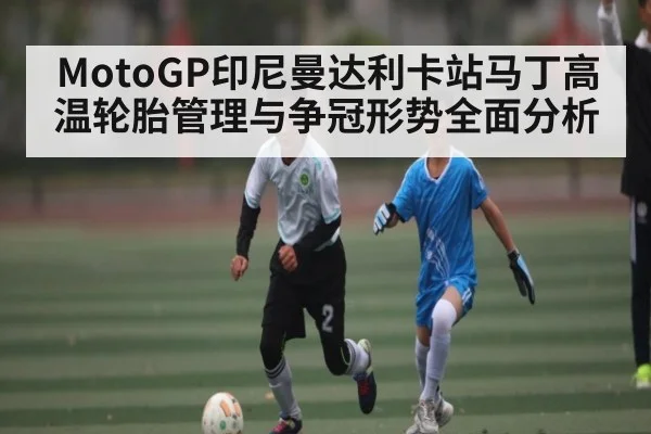 MotoGP印尼曼达利卡站马丁高温轮胎管理与争冠形势全面分析