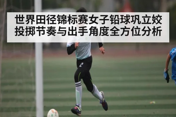 世界田径锦标赛女子铅球巩立姣投掷节奏与出手角度全方位分析（Kaiyun）