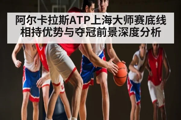 阿尔卡拉斯ATP上海大师赛底线相持优势与夺冠前景深度分析（Kaiyun）